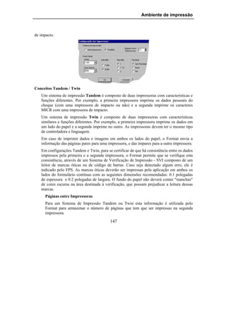Ambiente de impressão



de impacto.




Conceitos Tandem / Twin
   Um sistema de impressão Tandem é composto de duas impressoras com características e
   funções diferentes. Por exemplo, a primeira impressora imprime os dados pessoais do
   cheque (com uma impressora de impacto ou não) e a segunda imprime os caracteres
   MICR com uma impressora de impacto.
   Um sistema de impressão Twin é composto de duas impressoras com características
   similares e funções diferentes. Por exemplo, a primeira impressora imprime os dados em
   um lado do papel e a segunda imprime no outro. As impressoras devem ter o mesmo tipo
   de controladora e linguagem.
   Em caso de imprimir dados e imagens em ambos os lados do papel, o Format envia a
   informação das páginas pares para uma impressora, e das ímpares para a outra impressora.
   Em configurações Tandem e Twin, para se certificar de que há consistência entre os dados
   impressos pela primeira e a segunda impressora, o Format permite que se verifique esta
   consistência, através de um Sistema de Verificação de Impressão - SVI composto de um
   leitor de marcas óticas ou de código de barras. Caso seja detectado algum erro, ele é
   indicado pelo FPS. As marcas óticas deverão ser impressas pela aplicação em ambos os
   lados do formulário contínuo com as seguintes dimensões recomendadas: 0.1 polegadas
   de espessura e 0.2 polegadas de largura. O fundo do papel não deverá conter "manchas"
   de cores escuras na área destinada à verificação, que possam prejudicar a leitura dessas
   marcas.
      Páginas entre Impressoras
      Para um Sistema de Impressão Tandem ou Twin esta informação é utilizada pelo
      Format para armazenar o número de páginas que tem que ser impressas na segunda
      impressora.

                                           147
 