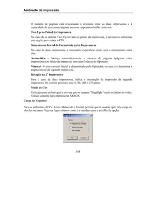 Ambiente de impressão



     O número de páginas está relacionado à distância entre as duas impressoras e à
     capacidade de armazenar páginas em seus respectivos buffers internos.
     Two Up no Painel da Impressora
     No caso de se utilizar Two Up ativado no painel da impressora, é necessário selecionar
     esta opção para avisar o FPS.
     Sincronismo Inicial de Formulário entre Impressoras
     No caso de duas impressoras, é necessário especificar como será o sincronismo entre
     elas.
     Automático - Avança automaticamente o número de páginas (páginas entre
     impressoras) no início da impressão sem interferência do Operador.
     Manual - O sincronismo inicial é determinado pelo Operador, ou seja, ele determina a
     página inicial da segunda impressora.
     Rotação na 2a Impressora
     Para o caso de duas impressoras, indica a orientação da impressão da segunda
     impressora. Os valores possíveis são: 0, 90, 180 e 270 graus.
     Modo de Cor
     Utilizado para definir qual a cor em que os campos "Highlight" serão exibidos no vídeo.
     Válido somente para impressoras XEROX.
Carga de Recursos

Para os ambientes AFP e Xerox Metacode o Format permite que o usuário opte pela carga ou
não dos recursos. Veja na figura abaixo como é a interface para a escolha da opção:




                                           148
 