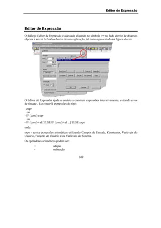 Editor de Expressão




Editor de Expressão
O diálogo Editor de Expressão é acessado clicando no símbolo >> no lado direito de diversos
objetos a serem definidos dentro de uma aplicação, tal como apresentado na figura abaixo:




O Editor de Expressão ajuda o usuário a construir expressões interativamente, evitando erros
de sintaxe . Ele constrói expressões do tipo:
- expr
   ou
- IF (cond) expr
   ou
- IF (cond) val [ELSE IF (cond) val ...] ELSE expr
onde:
expr - aceita expressões aritméticas utilizando Campos de Entrada, Constantes, Variáveis do
Usuário, Funções do Usuário e/ou Variáveis do Sistema.
Os operadores aritméticos podem ser:
        +              adição
        -              subtração

                                            149
 