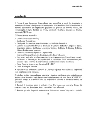Introdução




Introdução


O Format é uma ferramenta desenvolvida para simplificar a tarefa de formatação e
impressão de dados e imagens fixas ou variáveis. Ele possibilita que o usuário crie e
imprima documentos em impressoras pequenas ou grandes, de impacto ou não, em
configurações Single, Tandem ou Twin, utilizando Overlays, Códigos de Barras,
Impressão MICR, etc.
O Format permite ao usuário:
•   Definir os dados de entrada;
•   Configurar formulários;
•   Configurar documentos, suas dimensões e posição no formulário;
•   Compor o documento através da definição de Campos de Saída, Campos de Texto,
    Logotipos, Códigos de Barras, Logotipos, Gráficos de Barra, de Linha e de Pizza,
    Linhas, Retângulos e Imagens;
•   Definir o Sistema de Impressão (impressora);
•   Imprimir Provas e Relatórios dos documentos desenvolvidos;
•   Imprimir a aplicação, sendo responsável pelo processamento dos dados de entrada,
    sua leitura e formatação, de acordo com as definições feitas anteriormente pelo
    usuário, e pelo controle da impressão de acordo com o sistema escolhido;
•   Gerar Arquivo Imagem nos formatos GIF e PDF
•   Gerar Mensagem Internet.
A capacidade de imprimir Logotipos e Overlays depende do Sistema de Impressão
onde a aplicação será impressa.
A interface gráfica e as opções de mesclar e visualizar a aplicação com os dados reais
permite que o usuário crie os documentos interativamente, de uma forma WYSIWYG,
ganhando tempo e evitando o uso de impressoras durante o desenvolvimento da
aplicação.
O Format é fornecido com o software Font Converter, que converte fontes de
caracteres para um formato de fontes compatível com o Format.
O Format permite imprimir documentos diretamente numa impressora, quando
                                         15
 