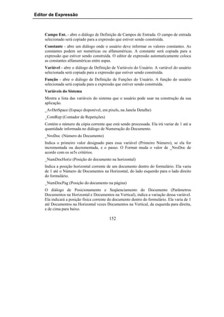 Editor de Expressão



    Campo Ent. - abre o diálogo de Definição de Campos de Entrada. O campo de entrada
    selecionado será copiado para a expressão que estiver sendo construída.
    Constante - abre um diálogo onde o usuário deve informar os valores constantes. As
    constantes podem ser numéricas ou alfanuméricas. A constante será copiada para a
    expressão que estiver sendo construída. O editor de expressão automaticamente coloca
    as constantes alfanuméricas entre aspas.
    Variável - abre o diálogo de Definição de Variáveis do Usuário. A variável do usuário
    selecionada será copiada para a expressão que estiver sendo construída.
    Função - abre o diálogo de Definição de Funções do Usuário. A função do usuário
    selecionada será copiada para a expressão que estiver sendo construída.
    Variáveis do Sistema
    Mostra a lista das variáveis do sistema que o usuário pode usar na construção da sua
    aplicação.
    _AvDetSpace (Espaço disponível, em pixels, na Janela Detalhe)
    _ContRep (Contador de Repetições)
    Contém o número da cópia corrente que está sendo processada. Ela irá variar de 1 até a
    quantidade informada no diálogo de Numeração do Documento.
    _NroDoc (Número do Documento)
    Indica o primeiro valor designado para essa variável (Primeiro Número), se ela for
    incrementada ou decrementada, e o passo. O Format muda o valor de _NroDoc de
    acordo com os se5s critérios.
    _NumDocHoriz (Posição do documento na horizontal)
    Indica a posição horizontal corrente de um documento dentro do formulário. Ela varia
    de 1 até o Número de Documentos na Horizontal, do lado esquerdo para o lado direito
    do formulário.
    _NumDocPag (Posição do documento na página)
    O diálogo de Posicionamento e Seqüenciamento do Documento (Parâmetros
    Documentos na Horizontal e Documentos na Vertical), indica a variação dessa variável.
    Ela indicará a posição física corrente do documento dentro do formulário. Ela varia de 1
    até Documentos na Horizontal vezes Documentos na Vertical, da esquerda para direita,
    e de cima para baixo.

                                          152
 