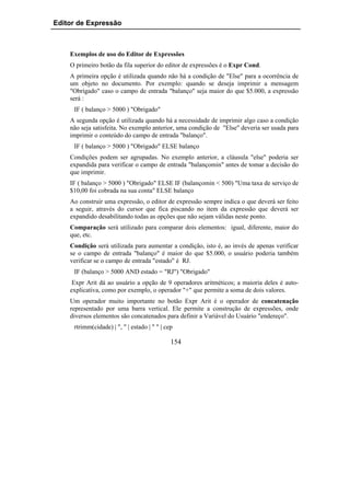 Editor de Expressão



    Exemplos de uso do Editor de Expressões
    O primeiro botão da fila superior do editor de expressões é o Expr Cond.
    A primeira opção é utilizada quando não há a condição de "Else" para a ocorrência de
    um objeto no documento. Por exemplo: quando se deseja imprimir a mensagem
    "Obrigado" caso o campo de entrada "balanço" seja maior do que $5.000, a expressão
    será :
     IF ( balanço > 5000 ) "Obrigado"
    A segunda opção é utilizada quando há a necessidade de imprimir algo caso a condição
    não seja satisfeita. No exemplo anterior, uma condição de "Else" deveria ser usada para
    imprimir o conteúdo do campo de entrada "balanço".
     IF ( balanço > 5000 ) "Obrigado" ELSE balanço
    Condições podem ser agrupadas. No exemplo anterior, a cláusula "else" poderia ser
    expandida para verificar o campo de entrada "balançomin" antes de tomar a decisão do
    que imprimir.
    IF ( balanço > 5000 ) "Obrigado" ELSE IF (balançomin < 500) "Uma taxa de serviço de
    $10,00 foi cobrada na sua conta" ELSE balanço
    Ao construir uma expressão, o editor de expressão sempre indica o que deverá ser feito
    a seguir, através do cursor que fica piscando no item da expressão que deverá ser
    expandido desabilitando todas as opções que não sejam válidas neste ponto.
    Comparação será utilizado para comparar dois elementos: igual, diferente, maior do
    que, etc.
    Condição será utilizada para aumentar a condição, isto é, ao invés de apenas verificar
    se o campo de entrada "balanço" é maior do que $5.000, o usuário poderia também
    verificar se o campo de entrada "estado" é RJ.
     IF (balanço > 5000 AND estado = "RJ") "Obrigado"
     Expr Arit dá ao usuário a opção de 9 operadores aritméticos; a maioria deles é auto-
    explicativa, como por exemplo, o operador "+" que permite a soma de dois valores.
    Um operador muito importante no botão Expr Arit é o operador de concatenação
    representado por uma barra vertical. Ele permite a construção de expressões, onde
    diversos elementos são concatenados para definir a Variável do Usuário "endereço".
     rtrimm(cidade) | ", " | estado | " " | cep

                                              154
 