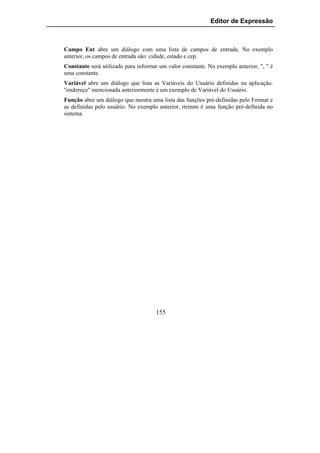 Editor de Expressão



Campo Ent abre um diálogo com uma lista de campos de entrada. No exemplo
anterior, os campos de entrada são: cidade, estado e cep.
Constante será utilizado para informar um valor constante. No exemplo anterior, ", " é
uma constante.
Variável abre um diálogo que lista as Variáveis do Usuário definidas na aplicação.
"endereço" mencionada anteriormente é um exemplo de Variável do Usuário.
Função abre um diálogo que mostra uma lista das funções pré-definidas pelo Format e
as definidas pelo usuário. No exemplo anterior, rtrimm é uma função pré-definida no
sistema.




                                     155
 