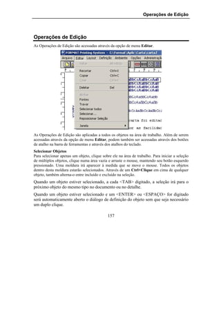 Operações de Edição




Operações de Edição
As Operações de Edição são acessadas através da opção de menu Editar.




As Operações de Edição são aplicadas a todos os objetos na área de trabalho. Além de serem
acessadas através da opção de menu Editar, podem também ser acessadas através dos botões
de atalho na barra de ferramentas e através dos atalhos do teclado.
Selecionar Objetos
Para selecionar apenas um objeto, clique sobre ele na área de trabalho. Para iniciar a seleção
de múltiplos objetos, clique numa área vazia e arraste o mouse, mantendo seu botão esquerdo
pressionado. Uma moldura irá aparecer à medida que se move o mouse. Todos os objetos
dentro desta moldura estarão selecionados. Através de um Ctrl+Clique em cima de qualquer
objeto, também alterna-o entre incluído e excluído na seleção.
Quando um objeto estiver selecionado, a cada <TAB> digitado, a seleção irá para o
próximo objeto do mesmo tipo no documento ou no detalhe.
Quando um objeto estiver selecionado e um <ENTER> ou <ESPAÇO> for digitado
será automaticamente aberto o diálogo de definição do objeto sem que seja necessário
um duplo clique.

                                            157
 