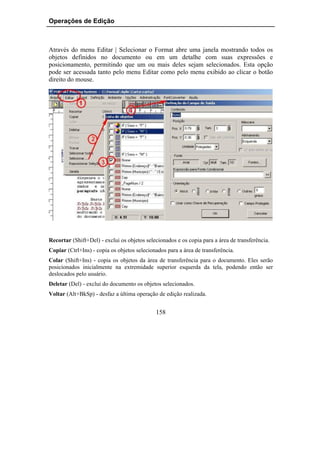 Operações de Edição



Através do menu Editar | Selecionar o Format abre uma janela mostrando todos os
objetos definidos no documento ou em um detalhe com suas expressões e
posicionamento, permitindo que um ou mais deles sejam selecionados. Esta opção
pode ser acessada tanto pelo menu Editar como pelo menu exibido ao clicar o botão
direito do mouse.




Recortar (Shift+Del) - exclui os objetos selecionados e os copia para a área de transferência.
Copiar (Ctrl+Ins) - copia os objetos selecionados para a área de transferência.
Colar (Shift+Ins) - copia os objetos da área de transferência para o documento. Eles serão
posicionados inicialmente na extremidade superior esquerda da tela, podendo então ser
deslocados pelo usuário.
Deletar (Del) - exclui do documento os objetos selecionados.
Voltar (Alt+BkSp) - desfaz a última operação de edição realizada.


                                             158
 