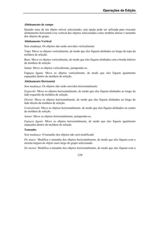 Operações de Edição



Alinhamento de campo
Quando mais de um objeto estiver selecionado, esta opção pode ser utilizada para executar
alinhamento horizontal e/ou vertical dos objetos selecionados como também alterar o tamanho
dos objetos do grupo.
Alinhamento Vertical
Sem mudança: Os objetos não serão movidos verticalmente
Topo: Move os objetos verticalmente, de modo que eles fiquem alinhados ao longo do topo da
moldura de seleção.
Base: Move os objetos verticalmente, de modo que eles fiquem alinhados com a borda inferior
da moldura de seleção.
Juntar: Move os objetos verticalmente, justapondo-os.
Espaços Iguais: Move os objetos verticalmente, de modo que eles fiquem igualmente
espaçados dentro da moldura de seleção.
Alinhamento Horizontal
Sem mudança: Os objetos não serão movidos horizontalmente
Esquerdo: Move os objetos horizontalmente, de modo que eles fiquem alinhados ao longo do
lado esquerdo da moldura de seleção.
Direito: Move os objetos horizontalmente, de modo que eles fiquem alinhados ao longo do
lado direito da moldura de seleção.
Centralizado: Move os objetos horizontalmente, de modo que eles fiquem alinhados no centro
da moldura de seleção.
Juntar: Move os objetos horizontalmente, justapondo-os.
Espaços Iguais: Move os objetos horizontalmente, de modo que eles fiquem igualmente
espaçados dentro da moldura de seleção.
Tamanho
Sem mudança: O tamanho dos objetos não será modificado
Do maior: Modifica o tamanho dos objetos horizontalmente, de modo que eles fiquem com a
mesma largura do objeto mais largo do grupo selecionado.
Do menor: Modifica o tamanho dos objetos horizontalmente, de modo que eles fiquem com a

                                            159
 