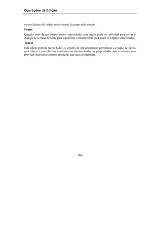 Operações de Edição



mesma largura do objeto mais estreito do grupo selecionado.
Fontes
Quando mais de um objeto estiver selecionado, esta opção pode ser utilizada para ativar o
diálogo de seleção de fonte para especificar a mesma fonte para todos os objetos selecionados.
Travar
Esta opção permite travar todos os objetos de um documento permitindo a criação de novos
sem alterar a posição dos existentes ou mesmo mudar as propriedades dos existentes sem
provocar involuntariamente alterações nas suas coordenadas.




                                            160
 
