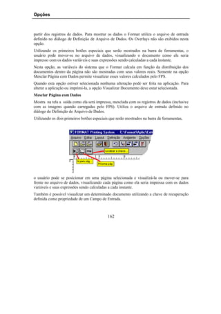 Opções



partir dos registros de dados. Para mostrar os dados o Format utiliza o arquivo de entrada
definido no diálogo de Definição de Arquivo de Dados. Os Overlays não são exibidos nesta
opção.
Utilizando os primeiros botões especiais que serão mostrados na barra de ferramentas, o
usuário pode mover-se no arquivo de dados, visualizando o documento como ele seria
impresso com os dados variáveis e suas expressões sendo calculadas a cada instante.
Nesta opção, as variáveis do sistema que o Format calcula em função da distribuição dos
documentos dentro da página não são mostradas com seus valores reais. Somente na opção
Mesclar Página com Dados permite visualizar esses valores calculados pelo FPS.
Quando esta opção estiver selecionada nenhuma alteração pode ser feita na aplicação. Para
alterar a aplicação ou imprimi-la, a opção Visualizar Documento deve estar selecionada.
Mesclar Página com Dados
Mostra na tela a saída como ela será impressa, mesclada com os registros de dados (inclusive
com as imagens quando carregadas pelo FPS). Utiliza o arquivo de entrada definido no
diálogo de Definição de Arquivo de Dados.
Utilizando os dois primeiros botões especiais que serão mostrados na barra de ferramentas,




o usuário pode se posicionar em uma página selecionada e visualizá-la ou mover-se para
frente no arquivo de dados, visualizando cada página como ela seria impressa com os dados
variáveis e suas expressões sendo calculadas a cada instante.
Também é possível visualizar um determinado documento utilizando a chave de recuperação
definida como propriedade de um Campo de Entrada.



                                            162
 