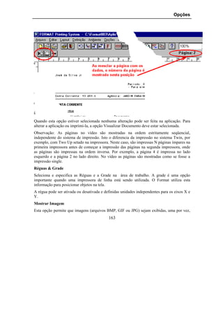 Opções




Quando esta opção estiver selecionada nenhuma alteração pode ser feita na aplicação. Para
alterar a aplicação ou imprimi-la, a opção Visualizar Documento deve estar selecionada.
Observação: As páginas no vídeo são mostradas na ordem estritamente seqüencial,
independente do sistema de impressão. Isto o diferencia da impressão no sistema Twin, por
exemplo, com Two Up setado na impressora. Neste caso, são impressas N páginas ímpares na
primeira impressora antes de começar a impressão das páginas na segunda impressora, onde
as páginas são impressas na ordem inversa. Por exemplo, a página 4 é impressa no lado
esquerdo e a página 2 no lado direito. No vídeo as páginas são mostradas como se fosse a
impressão single.
Réguas & Grade
Seleciona e especifica as Réguas e a Grade na área de trabalho. A grade é uma opção
importante quando uma impressora de linha está sendo utilizada. O Format utiliza esta
informação para posicionar objetos na tela.
A régua pode ser ativada ou desativada e definidas unidades independentes para os eixos X e
Y.
Mostrar Imagem
Esta opção permite que imagens (arquivos BMP, GIF ou JPG) sejam exibidas, uma por vez,
                                           163
 