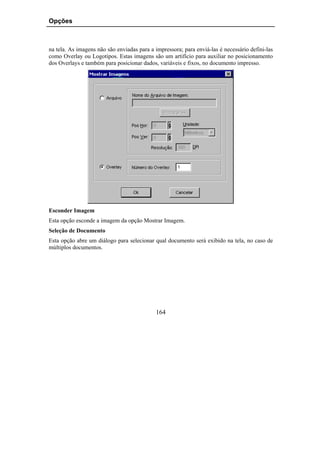 Opções



na tela. As imagens não são enviadas para a impressora; para enviá-las é necessário defini-las
como Overlay ou Logotipos. Estas imagens são um artifício para auxiliar no posicionamento
dos Overlays e também para posicionar dados, variáveis e fixos, no documento impresso.




Esconder Imagem
Esta opção esconde a imagem da opção Mostrar Imagem.
Seleção de Documento
Esta opção abre um diálogo para selecionar qual documento será exibido na tela, no caso de
múltiplos documentos.




                                            164
 