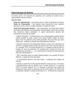 Administração de Senhas




Administração de Senhas
O Format possui um esquema de segurança com controle de senhas para o
Administrador e demais usuários.
Tipos de Senhas
   Senha do Administrador - que permite acesso a todas as operações do sistema.
   Senha do Programador - que permite tanto desenvolver como imprimir
   aplicações exceto o acesso à criação, alteração e exclusão de senhas.
   Senha do Programador Restrito - : Este programador não pode alterar objetos
   que tenham sido definidos como protegidos. O programador restrito não consegue
   nem selecionar objetos protegidos. A seguir apresentamos algumas das
   características deste tipo de usuário:
       - Objetos Protegidos - O Administrador e/ou os Programadores poderão definir
       objetos (campos de saída, campos texto, janela detalhe, código de barras,
       logos, fios e/ou gráficos) como sendo protegidos. Isto quer dizer que esses
       objetos não poderão ser alterados por Programadores Restritos.
       - Quando o usuário for um Programador Restrito, sempre que a aplicação (.F)
       for salva é automaticamente gerado um arquivo texto com o mesmo nome do
       .F e extensão .TFT no mesmo diretório do .F e contendo o texto de todos os
       Campos de Texto da aplicação. Os conteúdos dos Campos de Texto são
       separados por uma linha _____ e as expressões dos Campos de Saída aparecem
       entre dois delimitadores '#'.
       - Não é permitido alterar as opções Duplex/Simplex, nem quando for Driver
       Windows, a opção de número de cópias.
       - O Programador Restrito, não pode alterar      a definição dos Campos de
       Entrada.
       - Quando o usuário for um Programador Restrito, sempre que um .F for aberto
       é automaticamente lido um arquivo com o mesmo nome do .F e extensão
       ".FIF" no mesmo diretório do .F e contendo a descrição dos Campos de
       Entrada que serão usados na aplicação. Se não existir arquivo .FIF nada é lido
       e continuam valendo os campos já definidos no .F. O formato dos campos de
                                        165
 