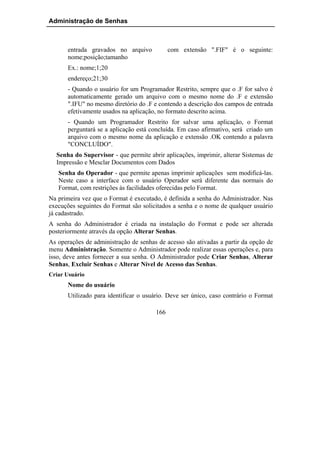 Administração de Senhas



       entrada gravados no arquivo            com extensão ".FIF" é o seguinte:
       nome;posição;tamanho
       Ex.: nome;1;20
       endereço;21;30
       - Quando o usuário for um Programador Restrito, sempre que o .F for salvo é
       automaticamente gerado um arquivo com o mesmo nome do .F e extensão
       ".IFU" no mesmo diretório do .F e contendo a descrição dos campos de entrada
       efetivamente usados na aplicação, no formato descrito acima.
       - Quando um Programador Restrito for salvar uma aplicação, o Format
       perguntará se a aplicação está concluída. Em caso afirmativo, será criado um
       arquivo com o mesmo nome da aplicação e extensão .OK contendo a palavra
       "CONCLUÍDO".
  Senha do Supervisor - que permite abrir aplicações, imprimir, alterar Sistemas de
  Impressão e Mesclar Documentos com Dados
   Senha do Operador - que permite apenas imprimir aplicações sem modificá-las.
   Neste caso a interface com o usuário Operador será diferente das normais do
   Format, com restrições às facilidades oferecidas pelo Format.
Na primeira vez que o Format é executado, é definida a senha do Administrador. Nas
execuções seguintes do Format são solicitados a senha e o nome de qualquer usuário
já cadastrado.
A senha do Administrador é criada na instalação do Format e pode ser alterada
posteriormente através da opção Alterar Senhas.
As operações de administração de senhas de acesso são ativadas a partir da opção de
menu Administração. Somente o Administrador pode realizar essas operações e, para
isso, deve antes fornecer a sua senha. O Administrador pode Criar Senhas, Alterar
Senhas, Excluir Senhas e Alterar Nível de Acesso das Senhas.
Criar Usuário
       Nome do usuário
       Utilizado para identificar o usuário. Deve ser único, caso contrário o Format

                                        166
 