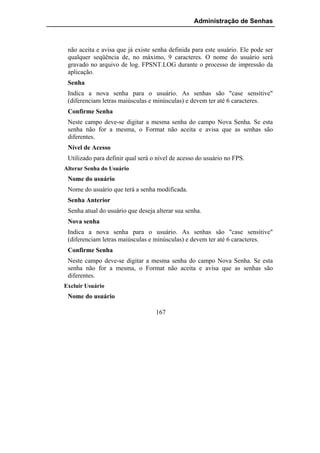 Administração de Senhas



 não aceita e avisa que já existe senha definida para este usuário. Ele pode ser
 qualquer seqüência de, no máximo, 9 caracteres. O nome do usuário será
 gravado no arquivo de log. FPSNT.LOG durante o processo de impressão da
 aplicação.
 Senha
 Indica a nova senha para o usuário. As senhas são "case sensitive"
 (diferenciam letras maiúsculas e minúsculas) e devem ter até 6 caracteres.
 Confirme Senha
 Neste campo deve-se digitar a mesma senha do campo Nova Senha. Se esta
 senha não for a mesma, o Format não aceita e avisa que as senhas são
 diferentes.
 Nível de Acesso
 Utilizado para definir qual será o nível de acesso do usuário no FPS.
Alterar Senha do Usuário
 Nome do usuário
 Nome do usuário que terá a senha modificada.
 Senha Anterior
 Senha atual do usuário que deseja alterar sua senha.
 Nova senha
 Indica a nova senha para o usuário. As senhas são "case sensitive"
 (diferenciam letras maiúsculas e minúsculas) e devem ter até 6 caracteres.
 Confirme Senha
 Neste campo deve-se digitar a mesma senha do campo Nova Senha. Se esta
 senha não for a mesma, o Format não aceita e avisa que as senhas são
 diferentes.
Excluir Usuário
 Nome do usuário

                                   167
 