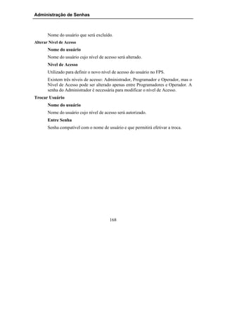 Administração de Senhas



       Nome do usuário que será excluído.
Alterar Nível de Acesso
       Nome do usuário
       Nome do usuário cujo nível de acesso será alterado.
       Nível de Acesso
       Utilizado para definir o novo nível de acesso do usuário no FPS.
       Existem três níveis de acesso: Administrador, Programador e Operador, mas o
       Nível de Acesso pode ser alterado apenas entre Programadores e Operador. A
       senha do Administrador é necessária para modificar o nível de Acesso.
Trocar Usuário
       Nome do usuário
       Nome do usuário cujo nível de acesso será autorizado.
       Entre Senha
       Senha compatível com o nome de usuário e que permitirá efetivar a troca.




                                        168
 