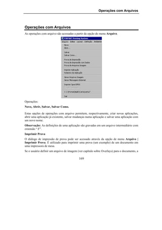 Operações com Arquivos




Operações com Arquivos
As operações com arquivo são acessadas a partir da opção do menu Arquivo.




Operações:
Novo, Abrir, Salvar, Salvar Como.

Estas opções de operações com arquivo permitem, respectivamente, criar novas aplicações,
abrir uma aplicação já existente, salvar mudanças numa aplicação e salvar uma aplicação com
um novo nome.
Observação: As definições de uma aplicação são gravadas em um arquivo intermediário com
extensão “.F”.
Imprimir Prova
O diálogo de impressão de prova pode ser acessado através da opção de menu Arquivo |
Imprimir Prova. É utilizado para imprimir uma prova (um exemplo) de um documento em
uma impressora de mesa.
Se o usuário definir um arquivo de imagem (ver capítulo sobre Overlays) para o documento, a

                                           169
 