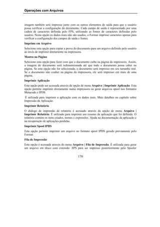 Operações com Arquivos



imagem também será impressa junto com os outros elementos de saída para que o usuário
possa verificar a configuração do documento. Cada campo de saída é representado por uma
cadeia de caracteres definida pelo FPS, utilizando as fontes de caracteres definidas pelo
usuário. Nesta opção os dados reais não são usados; o Format imprime caracteres apenas para
verificar a configuração dos campos de saída e fontes.
Imprime em Arquivo
Selecione esta opção para copiar a prova do documento para um arquivo definido pelo usuário
ao invés de imprimir diretamente na impressora.
Mostra na Página
Selecione esta opção para fazer com que o documento caiba na página da impressora. Assim,
a imagem do documento será redimensionada até que todo o documento possa caber na
página. Se esta opção não for selecionada, o documento será impresso em seu tamanho real.
Se o documento não couber na página da impressora, ele será impresso em mais de uma
página.
Imprimir Aplicação
Esta opção pode ser acessada através da opção de menu Arquivo | Imprimir Aplicação. Esta
opção permite imprimir diretamente numa impressora ou gerar arquivos spool nos formatos
Metacode e IPDS.
 É utilizada para imprimir a aplicação com os dados reais. Mais detalhes no capítulo sobre
Impressão da Aplicação.
Imprimir Relatório
O diálogo de impressão de relatório é acessado através da opção de menu Arquivo |
Imprimir Relatório. É utilizado para imprimir um resumo da aplicação que foi definida. O
relatório contém os itens criados, nomes e expressões. Ajuda na documentação da aplicação e
na recuperação de aplicações perdidas.
Imprimir Spool IPDS
Esta opção permite imprimir um arquivo no formato spool IPDS gerado previamente pelo
Format.
Fila de Impressão
Esta opção é acessada através do menu Arquivo | Fila de Impressão. É utilizada para gerar
um arquivo em disco com extensão .SPS para ser impresso posteriormente pelo Spooler

                                           170
 