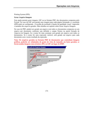Operações com Arquivos



Printing System (SPS).
Gerar Arquivo Imagem
Esta opção permite gerar imagens .GIF ou no formato PDF, dos documentos compostos pelo
Format. No caso do GIF será gerada uma imagem para cada página formatada e a resolução
(DPI) pode ser configurada.. A escolha da resolução é função da qualidade visual / impressão
e tamanho dos arquivos gerados. Mais detalhes no capítulo sobre Gerar Arquivo Imagem.
No caso do PDF, poderá ser gerado um arquivo com todos os documentos compostos ou um
arquivo por documento conforme seja definido o campo Nomes na janela Geração de
Arquivos de Imagem. Se o nome for uma constante será gerado um arquivo com todos os
documentos. Se o nome for uma expressão variável, será gerado um arquivo para cada
documento com o nome resultado da expressão.
Nota: Os arquivos gerados no formato PDF de documentos que contenham imagens
gráficas, poderão ser otimizados do ponto de vista do tamanho em bytes gerados, se
forem usadas imagens com estrutura JPG ou GIF em lugar de BMP.




                                           171
 
