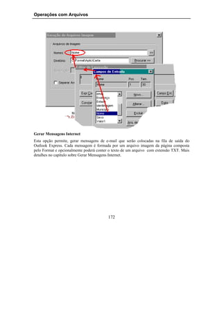 Operações com Arquivos




Gerar Mensagens Internet
Esta opção permite, gerar mensagens de e-mail que serão colocadas na fila de saída do
Outlook Express. Cada mensagem é formada por um arquivo imagem da página composta
pelo Format e opcionalmente poderá conter o texto de um arquivo com extensão TXT. Mais
detalhes no capítulo sobre Gerar Mensagens Internet.




                                         172
 