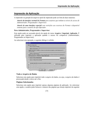 Impressão da Aplicação


Impressão da Aplicação
A impressão ou geração de arquivos spool de impressão pode ser feita de duas maneiras:
    Através da interface normal do Format para usuários que tenham os níveis de acesso de
    Administrador, Programador e Supervisor.
    Através de uma interface especial com restrições aos recursos do Format e disponível
    somente para o usuário do tipo Operador.
Para Administrador, Programador e Supervisor
Esta opção pode ser acessada através da opção de menu Arquivo | Imprimir Aplicação. É
utilizada para imprimir a aplicação quando o acesso for compatível (Administrador,
Programador ou Supervisor).
Ao selecionar esta operação, o seguinte diálogo é exibido:




   Todo o Arquivo de Dados
   Selecione esta opção para imprimir todo o arquivo de dados, ou seja, o arquivo de dados é
   processado desde o início até o fim.
   Páginas Selecionadas
   Selecione esta opção para imprimir apenas algumas páginas da aplicação. Ao selecionar
   esta opção, o usuário pode fornecer o número das páginas que deseja imprimir da seguinte

                                             173
 