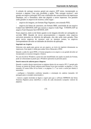 Impressão da Aplicação

A seleção de carregar recursos gerará um arquivo AFP misto, incorporando os
recursos e páginas. Caso seja escolhida a opção "Não carregar recursos", será
gerado um arquivo principal AFP com a definição das características da impressora
(bandejas, etc) e formulário, além das páginas a serem impressas. Em paralelo
serão gerados os arquivos de recursos, como segue :
-   arquivos de imagens, em formato Page Segment, com extensão PGS;
- arquivos de fontes de caracteres, em formato IBM, consistindo de um arquivo
Coded Font X0FONTE.AFP que associa o arquivo Code Page T1NNNN.AFP ao
arquivo Font Character Set C0FONTE.AFP.
Esses arquivos, tanto os de fontes quanto os de imagens deverão ser carregados no
servidor IBM. Quando de novos processamentos e enquanto estes arquivos
estiverem presentes no diretório da aplicação, eles não serão mais gerados. Para
gerar novos arquivos de recursos com os mesmos nomes, os arquivos
correspondentes deverão ser deletados do diretório da aplicação.
Imprimir em Arquivo
Selecione esta opção para gravar em um arquivo, ao invés de imprimir diretamente na
impressora. Esta opção é válida para saídas Xerox Metacode e IPDS.
Quando a saída for spool IPDS, o Format pergunta se no arquivo a ser gerado deverão ser
incorporados os recursos (imagens e fontes).
No caso de driver Windows a pesar de estar desabilitada esta opção na janela do Format,
pode ser selecionada na janela que o Windows apresenta no próximo passo.
Inserir marca de caderno para o Impress
Quando o usuário deseja reposicionar as páginas dentro de um arquivo PCL 5 gerado pelo
Format, no intuito de formar cadernos para formar livros (por exemplo: as páginas 1 e 8 de
tamanho A5 numa folha A4 na frente, e as páginas 2 e 7 no verso e assim por diante) é
necessário:
- configurar o formulário conforme tamanho e orientação do caderno (tamanho A4
paisagem para o exemplo mencionado) e
- marcar a opção mostrada na figura a seguir para que o software IMPRESS (da Sirius
Sistemas Digitais) possa identificar o início de cada documento (conjunto variável de
páginas).



                                         175
 