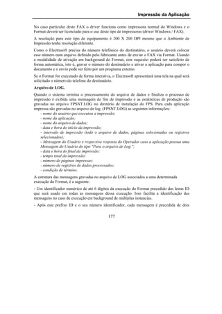 Impressão da Aplicação

No caso particular deste FAX o driver funciona como impressora normal do Windows e o
Format deverá ser licenciado para o uso deste tipo de impressoras (driver Windows / FAX).
A resolução para este tipo de equipamento é 200 X 200 DPI mesmo que o Ambiente de
Impressão tenha resolução diferente.
Como o Electrasoft precisa do número telefônico do destinatário, o usuário deverá colocar
esse número num arquivo definido pelo fabricante antes de enviar o FAX via Format. Usando
a modalidade de ativação em background do Format, este requisito poderá ser satisfeito de
forma automática, isto é, gravar o número do destinatário e ativar a aplicação para compor o
documento e o envio pode ser feito por um programa externo.
Se o Format for executado de forma interativa, o Electrasoft apresentará uma tela na qual será
solicitado o número do telefone do destinatário.
Arquivo de LOG.
Quando o sistema termina o processamento do arquivo de dados e finaliza o processo de
impressão é exibida uma mensagem de fim de impressão e as estatísticas de produção são
gravadas no arquivo FPSNT.LOG no diretório de instalação do FPS. Para cada aplicação
impressa são gravadas no arquivo de log. (FPSNT.LOG) as seguintes informações:
    - nome do usuário que executou a impressão;
    - nome da aplicação;
    - nome do arquivo de dados;
    - data e hora do início da impressão;
    - intervalo de impressão (todo o arquivo de dados, páginas selecionadas ou registros
    selecionados);
    - Mensagem do Usuário e respectiva resposta do Operador caso a aplicação possua uma
    Mensagem do Usuário do tipo "Para o arquivo de Log.";
    - data e hora do final da impressão;
    - tempo total da impressão;
    - número de páginas impressas;
    - número de registros de dados processados;
    - condição de término.
A estrutura das mensagens gravadas no arquivo de LOG associados a uma determinada
execução do Format, é a seguinte:
- Um identificador numérico de até 6 dígitos da execução do Format precedido das letras ID
que será usado em todas as mensagens dessa execução. Isso facilita a identificação das
mensagens no caso de execução em background de múltiplas instancias.
- Após este prefixo ID e o seu número identificador, cada mensagem é precedida de dois

                                            177
 