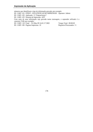 Impressão da Aplicação

números que identificam o tipo de informação gravada, por exemplo:
ID: 11005 <01> FPSNT - ESTATÍSTICAS DE IMPRESSÃO Operator: Admin
ID: 11005 <02> Aplicação : C:Tmpoutteste.f
ID: 11005 <03> Sistema de Impressão: AFP
Caso mais de uma informação seja gravada numa mensagem, o separador utilizado é o
caractere TAB, por exemplo:
ID: 11005 <10> Final : Fri May 09 16:01:17 2003              Tempo Total : 00:00:02
ID: 11005 <08> Paginas Impressas: 10                         Registros Processados: 11




                                         178
 
