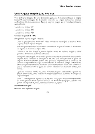 Gerar Arquivo Imagem


Gerar Arquivo Imagem (GIF, JPG, PDF)
Você pode criar imagens dos seus documentos gerados pelo Format utilizando o próprio
Format. Os arquivos imagens dos documentos compostos não ocupam muito espaço em disco
e, são cópias fiéis dos documentos. Tipos de arquivos imagem que o Format permite gerar
opcionalmente:
- Arquivos no formato GIF
- Arquivos no formato JPG
- Arquivos no formato PDF
Gerando imagens GIF e JPG
Para gerar um arquivo imagem é preciso:
   Abrir a aplicação cujos documentos serão convertidos em imagens e clicar no Menu
   Arquivo / Gerar Arquivos Imagens.
   Um diálogo se abrirá para escolher se a conversão em imagens é de todos os documentos
   do arquivo de dados ou de alguns deles.
   Através de um novo diálogo é possível definir o nome dos arquivos imagem a serem
   gerados e diretório no qual serão colocados.
   Para gerar uma imagem com a mesma qualidade visual (tela do monitor) do documento
   original, basta selecionar a resolução de 96 DPI. Esta resolução além de gerar um
   arquivo de menor tamanho, oferece uma qualidade compatível com a leitura de um
   eventual código de barras do tipo usado nos boletos de cobranças (código 2/5 Febraban).
   Deve ser definido também se o documento vai ser preto e branco ou em cores (lembrando
   que se o usuário escolher a opção em “cores” o tamanho do documento poderá ficar
   maior).
   Após isto e clicando em OK, e a janela "Gerando Imagens" será exibida, e quando ela
   fechar, abrirá outra janela com uma mensagem confirmando o término da criação do
   arquivo imagem.
   Nota: O Format gera um arquivo GIF o JPG para cada página do documento formatado.
   Se numa aplicação foram definidos mais de um documento por página, somente será
   gerado um arquivo GIF para o primeiro documento da página.
Imprimindo a imagem
O usuário pode imprimir a imagem:

                                          179
 