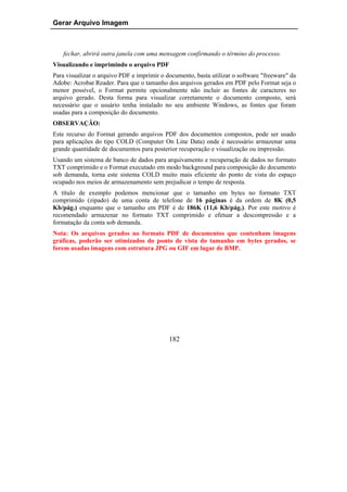 Gerar Arquivo Imagem



    fechar, abrirá outra janela com uma mensagem confirmando o término do processo.
Visualizando e imprimindo o arquivo PDF
Para visualizar o arquivo PDF e imprimir o documento, basta utilizar o software "freeware" da
Adobe: Acrobat Reader. Para que o tamanho dos arquivos gerados em PDF pelo Format seja o
menor possível, o Format permite opcionalmente não incluir as fontes de caracteres no
arquivo gerado. Desta forma para visualizar corretamente o documento composto, será
necessário que o usuário tenha instalado no seu ambiente Windows, as fontes que foram
usadas para a composição do documento.
OBSERVAÇÃO:
Este recurso do Format gerando arquivos PDF dos documentos compostos, pode ser usado
para aplicações do tipo COLD (Computer On Line Data) onde é necessário armazenar uma
grande quantidade de documentos para posterior recuperação e visualização ou impressão.
Usando um sistema de banco de dados para arquivamento e recuperação de dados no formato
TXT comprimido e o Format executado em modo background para composição do documento
sob demanda, torna este sistema COLD muito mais eficiente do ponto de vista do espaço
ocupado nos meios de armazenamento sem prejudicar o tempo de resposta.
A título de exemplo podemos mencionar que o tamanho em bytes no formato TXT
comprimido (zipado) de uma conta de telefone de 16 páginas é da ordem de 8K (0,5
Kb/pág.) enquanto que o tamanho em PDF é de 186K (11,6 Kb/pág.). Por este motivo é
recomendado armazenar no formato TXT comprimido e efetuar a descompressão e a
formatação da conta sob demanda.
Nota: Os arquivos gerados no formato PDF de documentos que contenham imagens
gráficas, poderão ser otimizados do ponto de vista do tamanho em bytes gerados, se
forem usadas imagens com estrutura JPG ou GIF em lugar de BMP.




                                            182
 