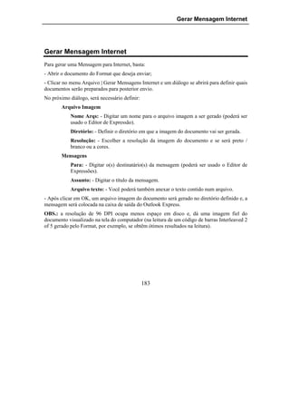 Gerar Mensagem Internet




Gerar Mensagem Internet
Para gerar uma Mensagem para Internet, basta:
- Abrir o documento do Format que deseja enviar;
- Clicar no menu Arquivo | Gerar Mensagens Internet e um diálogo se abrirá para definir quais
documentos serão preparados para posterior envio.
No próximo diálogo, será necessário definir:
       Arquivo Imagem
            Nome Arqs: - Digitar um nome para o arquivo imagem a ser gerado (poderá ser
            usado o Editor de Expressão).
            Diretório: - Definir o diretório em que a imagem do documento vai ser gerada.
            Resolução: - Escolher a resolução da imagem do documento e se será preto /
            branco ou a cores.
       Mensagens
            Para: - Digitar o(s) destinatário(s) da mensagem (poderá ser usado o Editor de
            Expressões).
            Assunto: - Digitar o título da mensagem.
            Arquivo texto: - Você poderá também anexar o texto contido num arquivo.
- Após clicar em OK, um arquivo imagem do documento será gerado no diretório definido e, a
mensagem será colocada na caixa de saída do Outlook Express.
OBS.: a resolução de 96 DPI ocupa menos espaço em disco e, dá uma imagem fiel do
documento visualizado na tela do computador (na leitura de um código de barras Interleaved 2
of 5 gerado pelo Format, por exemplo, se obtêm ótimos resultados na leitura).




                                               183
 