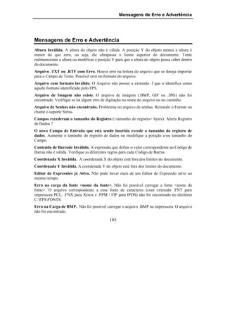 Mensagens de Erro e Advertência




Mensagens de Erro e Advertência
Altura Inválida. A altura do objeto não é válida. A posição Y do objeto menos a altura é
menor do que zero, ou seja, ele ultrapassa o limite superior do documento. Tente
redimensionar a altura ou modificar a posição Y para que a altura do objeto possa caber dentro
do documento.
Arquivo .TXT ou .RTF com Erro. Houve erro na leitura do arquivo que se deseja importar
para o Campo de Texto. Possível erro no formato do arquivo.
Arquivo com formato inválido. O Arquivo não possui a extensão .f que o identifica como
aquele formato identificado pelo FPS.
Arquivo de Imagem não existe. O arquivo de imagem (.BMP, GIF ou .JPG) não foi
encontrado. Verifique se há algum erro de digitação no nome do arquivo ou no caminho.
Arquivo de Senhas não encontrado. Problemas no arquivo de senhas. Reinstale o Format ou
chame o suporte Sirius.
Campos excederam o tamanho do Registro (<tamanho do registro> bytes). Altera Registro
de Dados ?
O novo Campo de Entrada que está sendo inserido excede o tamanho do registro de
dados. Aumente o tamanho do registro de dados ou modifique a posição e/ou tamanho do
Campo.
Conteúdo de Barcode Inválido. A expressão que define o valor correspondente ao Código de
Barras não é válida. Verifique as diferentes regras para cada Código de Barras.
Coordenada X Inválida. A coordenada X do objeto está fora dos limites do documento.
Coordenada Y Inválida. A coordenada Y do objeto está fora dos limites do documento.
Editor de Expressões já Ativo. Não pode haver mais de um Editor de Expressão ativo ao
mesmo tempo.
Erro na carga da fonte <nome da fonte>. Não foi possível carregar a fonte <nome da
fonte>. O arquivo correspondente a essa fonte de caracteres (com extensão .FNT para
impressora PCL, .FNX para Xerox e .FPM / FIP para IPDS) não foi encontrado no diretório
C:FPSFONTS.
Erro na Carga de BMP. Não foi possível carregar o arquivo .BMP na impressora. O arquivo
não foi encontrado.

                                            185
 