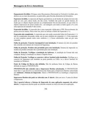 Mensagens de Erro e Advertência



Espaçamento Inválido. O Espaço entre Documentos (Horizontal ou Vertical) é inválido, pois
desloca um ou mais documentos, ou parte deles, para fora das dimensões do formulário.
Espessura inválida. A espessura de figuras geométricas ou de bordas de campos de texto não
pode ser zero, pois, desse modo, ela não existe. Também não pode ser grande demais, de
modo que os objetos fiquem parciais ou completamente fora do documento, ou que torne os
objetos impossíveis de serem criados (Ex.: um retângulo com todos os lados iguais a 4 e com
uma espessura de tamanho 8 não existe).
Expressão Inválida. A expressão não é uma expressão válida para o FPS. Provavelmente ela
possui erros de sintaxe. Para evitar isso, deve-se utilizar o Editor de Expressão (>>).
Expressão não completada. A expressão que está sendo construída Editor de Expressão (>>)
não foi completada, possuindo, ainda, um ou mais símbolos de expansão ( | ). Uma expressão
só está completa quando todos estes símbolos ( | ) forem substituídos cada um por uma
expansão.
Falha de proteção. Conector incompatível com instalação. O número de série do produto
não coincide com número do Conector de Segurança.
Falha de proteção. Produto não permitido para esta instalação. Sistema de impressão ou
modelo do produto utilizado não é permitido para esta instalação.
Falha de Proteção. Verifique a instalação do Software. A instalação do Format não está
completa. Refaça a instalação ou chame o Suporte Sirius.
Falha de Proteção. Verifique se conector e driver Sentinel estão instalados. Verifique se o
conector de Segurança está instalado na porta paralela ou USB e se o driver Sentinel foi
instalado no Windows.
Fonte do Código de Barras não definida. Não há nenhuma fonte de Código de Barras
definida no arquivo FWFONTS.INI.
FWFONTS.INI não coincide com a Impressora Destino selecionada. O FWFONTS.INI
atual não é o que descreve as características das fontes para a Impressora Destino selecionada
em Ambiente | Sistema de Impressão. Altere o FWFONTS.INI ou modifique a Impressora
Destino.
Impressora Destino não pode ser alterada com .F aberto. Abra um novo .F antes de alterar
a Impressora
Não é possível alterar o Sistema de Impressão de uma aplicação enquanto ela estiver
aberta. A impressora destino pode ser alterada somente no início de uma nova aplicação.

                                            186
 