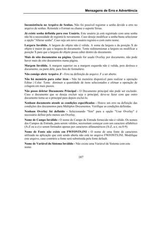 Mensagens de Erro e Advertência



Inconsistência no Arquivo de Senhas. Não foi possível registrar a senha devido a erro no
arquivo de senhas. Reinstale o Format ou chame o suporte Sirius.
Já existe senha definida para esse Usuário. Este usuário já está registrado com uma senha
não há a necessidade de registrá-lo novamente. Caso deseje modificar a senha basta selecionar
a opção "Alterar senha". Caso seja um novo usuário registre-o com outro nome.
Largura Inválida. A largura do objeto não é válida. A soma da largura e da posição X do
objeto é maior do que a largura do documento. Tente redimensionar a largura ou modificar a
posição X para que a largura do objeto possa caber dentro do documento.
Mais de oito documentos na página. Quando for usado Overlay por documento, não pode
haver mais de oito documentos numa página.
Margem Inválida. A margem superior ou a margem esquerda não é valida, pois desloca o
documento, ou parte dele, para fora do formulário.
Não consigo abrir Arquivo .F - Erro na definição do arquivo .F a ser aberto.
Não há memória para colar item - Não há memória disponível para realizar a operação
Editar | Colar. Tente diminuir a quantidade de itens selecionados e efetuar a operação de
colagem em mais passos.
Não posso deletar Documento Principal - O Documento principal não pode ser excluído.
Caso o documento que se deseja excluir seja o principal, deve-se fazer com que outro
documento torne-se o principal para depois excluí-lo.
Nenhum documento atende as condições especificadas - Houve um erro na definição das
condições dos documentos para Múltiplos Documentos. Verifique as condições definidas.
Nenhum Overlay foi definido - Selecionando "Sim" para a opção "Usar Overlay" é
necessário definir pelo menos um Overlay.
Nome de Campo Inválido - O nome do Campo de Entrada fornecido não é válido. Os nomes
dos Campos de Entrada, para serem válidos, necessitam começar com um caractere alfabético
(A-Z ou a-z) e serem formados apenas por caracteres alfanuméricos (A-Z, a-z, ou 0-9).
Nome de Fonte não existe em FWFONTS.INI - O nome de uma fonte de caracteres
utilizada na aplicação que está sendo aberta não está no arquivo FWFONTS.INI. Modifique
este arquivo, caso contrário a fonte será substituída pela fonte default.
Nome de Variável do Sistema Inválido - Não existe uma Variável de Sistema com este
nome.


                                            187
 