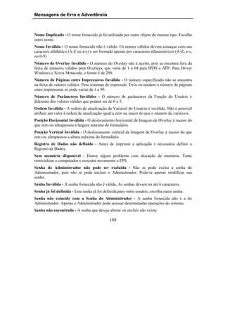 Mensagens de Erro e Advertência



Nome Duplicado - O nome fornecido já foi utilizado por outro objeto do mesmo tipo. Escolha
outro nome.
Nome Inválido - O nome fornecido não é valido. Os nomes válidos devem começar com um
caractere alfabético (A-Z ou a-z) e ser formado apenas por caracteres alfanuméricos (A-Z, a-z,
ou 0-9).
Número de Overlay Inválido - O número do Overlay não é aceito, pois se encontra fora da
faixa de números válidos para Overlays, que varia de 1 a 64 para IPDS e AFP. Para Driver
Windows e Xerox Metacode, o limite é de 200.
Número de Páginas entre Impressoras Inválido - O número especificado não se encontra
na faixa de valores válidos. Para sistemas de impressão Twin ou tandem o número de páginas
entre impressoras só pode variar de 1 a 99.
Número de Parâmetros Inválidos - O número de parâmetros da Função do Usuário é
diferente dos valores válidos que podem ser de 0 a 5.
Ordem Inválida - A ordem de atualização da Variável do Usuário é inválida. Não é possível
atribuir um valor à ordem de atualização igual a zero ou maior do que o número de variáveis.
Posição Horizontal Inválida - O deslocamento horizontal da Imagem de Overlay é menor do
que zero ou ultrapassou a largura máxima do formulário.
Posição Vertical Inválida - O deslocamento vertical da Imagem de Overlay é menor do que
zero ou ultrapassou a altura máxima do formulário.
Registro de Dados não definido - Antes de imprimir a aplicação é necessário definir o
Registro de Dados.
Sem memória disponível - Houve algum problema com alocação de memória. Tente
reinicializar o computador e executar novamente o FPS.
Senha do Administrador não pode ser excluída - Não se pode exclui a senha do
Administrador, pois não se pode excluir o Administrador. Pode-se apenas modificar sua
senha.
Senha Inválida - A senha fornecida não é válida. As senhas devem ter até 6 caracteres.
Senha já foi definida - Esta senha já foi definida para outro usuário, escolha outra senha.
Senha não coincide com a Senha do Administrador - A senha fornecida não é a do
Administrador. Apenas o Administrador pode acessar determinadas operações do sistema.
Senha não encontrada - A senha que deseja alterar ou excluir não existe.

                                             188
 