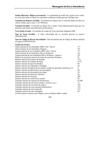 Mensagens de Erro e Advertência



Senhas diferentes. Digite-as novamente - A confirmação da senha não é igual à nova senha.
Ao criar uma senha ou alterá-la é necessário confirmar a senha para que não haja erros.
Tamanho do Registro Inválido - O tamanho do registro não se encontra dentro da faixa de
valores válidos, que é entre 1 e 65.500 bytes.
Tamanho Inválido - O tamanho do objeto não é válido. Tente redimensioná-lo para que seu
tamanho caiba dentro das dimensões do documento.
Texto muito Grande - O conteúdo do Campo de Texto não pode ultrapassar 60K.
Tipo de Fonte Inválido - A fonte selecionada não se encontra descrita no arquivo
FWFONTS.INI.
Tipo do Código de Barras não definido - Não há nenhum tipo de Código de Barras definido
no arquivo FWFONTS.INI.
Limites do Format
Altura máxima de um formulário (IBM / Océ / Xerox)                              17"
Altura máxima de um formulário (Nipson)                                         36"
Largura máxima de um formulário (IBM / Océ / Xerox)                             17"
Altura máxima de um formulário (Driver Windows)                                 24"
Largura máxima de um formulário (Driver Windows / Nipson )                      20"
Número de caracteres máximo do nome de uma fonte Windows                        32
Número máximo de Campos de Entrada                                              (**)
Número máximo de Campos de Saída                                                (***)
Número máximo de tipos de Detalhes                                              60
Número máximo de Cabeçalhos e Rodapés                                           20
Número máximo de dígitos de um número, usado em operações aritméticas (*)       9
Número máximo de documentos em uma página                                       60
Número máximo de documentos por grupo                                           30
Número máximo de fontes de caracteres                                           64
Número máximo de Overlays                                                       200
Número máximo de variáveis do usuário                                           64
Tamanho máximo do registro de entrada bytes                                     65.500
Tamanho máximo de um nome (campos, variáveis, etc.)                             12
Tamanho máximo de um nome de arquivo                                            128
Tamanho máximo de uma constante alfanumérica                                    512
Tamanho máximo de uma expressão                                                 512
Tamanho máximo de uma mensagem                                                  60
(*) Para números maiores que 9 dígitos, usar as funções addstr e substr.

                                          189
 
