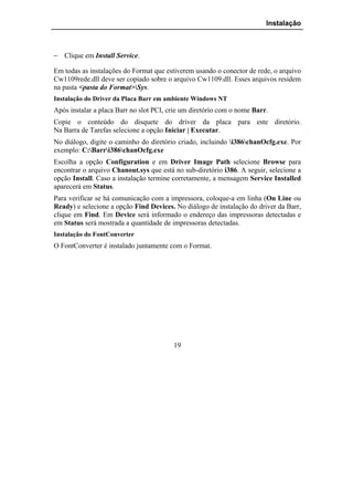 Instalação



− Clique em Install Service.

Em todas as instalações do Format que estiverem usando o conector de rede, o arquivo
Cw1109rede.dll deve ser copiado sobre o arquivo Cw1109.dll. Esses arquivos residem
na pasta <pasta do Format>Sys.
Instalação do Driver da Placa Barr em ambiente Windows NT
Após instalar a placa Barr no slot PCI, crie um diretório com o nome Barr.
Copie o conteúdo do disquete do driver da placa para este diretório.
Na Barra de Tarefas selecione a opção Iniciar | Executar.
No diálogo, digite o caminho do diretório criado, incluindo i386chanOcfg.exe. Por
exemplo: C:Barri386chanOcfg.exe
Escolha a opção Configuration e em Driver Image Path selecione Browse para
encontrar o arquivo Chanout.sys que está no sub-diretório i386. A seguir, selecione a
opção Install. Caso a instalação termine corretamente, a mensagem Service Installed
aparecerá em Status.
Para verificar se há comunicação com a impressora, coloque-a em linha (On Line ou
Ready) e selecione a opção Find Devices. No diálogo de instalação do driver da Barr,
clique em Find. Em Device será informado o endereço das impressoras detectadas e
em Status será mostrada a quantidade de impressoras detectadas.
Instalação do FontConverter
O FontConverter é instalado juntamente com o Format.




                                         19
 