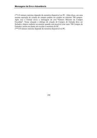 Mensagens de Erro e Advertência



(**) O número máximo depende da memória disponível no PC. Além disso, em uma
mesma operação de criação de campos podem ser criados no máximo 700 campos.
Após isso o Format envia a mensagem de erro "Número Máximo de Campos
Excedido". Nessa situação o diálogo de criação de Campos de Entrada deve ser
fechado e depois reaberto novamente quando será possível criar mais 700 Campos de
Entrada e assim em diante até exceder a memória do PC.
(***) O número máximo depende da memória disponível no PC.




                                      190
 