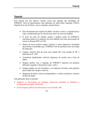 Tutorial




Tutorial
Este tutorial tem por objetivo mostrar como usar algumas das facilidades do
FORMAT. Para tal apresentamos uma aplicação de mala direta chamada CARTA
disponível no site da Sirius, com as seguintes características:


       •   Dois documentos por registro de dados: um para o texto e o segundo para a
           capa, considerando que se trata de uma carta a ser auto-envelopada.
       •   O texto da carta foi editado usando o próprio editor do FORMAT,
           entretanto poder-se-ia importar um texto editado com outro processador de
           textos no formato RTF ou TXT.
       •   Dentro do texto existem campos variáveis a serem impressos, mostrando
           desta forma a facilidade que o FORMAT tem de justificar texto em tempo
           de impressão.
       •   Campos variáveis fora do texto sem rotação (0º), com rotação de 90° e
           diferente de 0° e 90°.
       •   Assinaturas digitalizadas variáveis impressas de acordo com a base de
           dados.
       •   Imagem gráfica com o logotipo do FORMAT impressa em posições
           diferentes segundo o documento (capa / carta ).
       •   Imagem gráfica de um formulário a ser impressa servindo como gabarito
           para criação dos campos variáveis.
       •   Diagrama de barras e pizza correspondentes a valores numéricos variáveis
           da base de dados.
Esta aplicação demo se permite:
•   Imprimir os documentos em qualquer impressora instalada no Windows e
    configurada para papel A4 Portrait
•   Gerar imagens gráficas dos documentos com extensão .GIF.
                                        191
 
