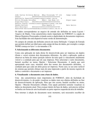 Tutorial



João Carlos Silveira Mattos   MRua Projetada "C" 234           Campo Lindo
Osasco             SP55555666150000044000000930000
Ass03Leila Paes10003joaomattos@siriusnet.com.br    X
Wilton Miranda Solimões       MEstr. Sem Nome 123              Algum Lugar
Algum Município    GO67890123018000005800000450500
Ass02Jo Suarez 10004wiltonsolimoes@siriusnet.com.brX
Sandra Bullock                FRua Aquela 23                   Este Bairro
Este Município     RS22222333000012300004560000789
Ass01Fred Astro10005sandrabullock@siriusnte.com.br X

Os dados correspondentes ao arquivo de entrada são definidos no menu Layout /
Arquivo de Dados. Uma característica muito importante do FORMAT é a opção de
Marcar Registros Processados evitando assim a duplicidade de documentos impressos.
Esta facilidade não está disponível nesta versão de demonstração.
Os campos de entrada são definidos através do menu Definição / Campos de Entrada
que permite definir um label para cada campo da base de dados, por exemplo o campo
NOME começa no byte 1 e seu tamanho é 30.
5. Selecionando os diferentes documentos
Como esta aplicação de mala direta foi desenvolvida para ser impressa em duplex
(frente e verso) existem dois documentos diferentes. Ao abrir a aplicação, pode-se
observar na barra de status (posição inferior da tela) qual é o documento atualmente
visível e a condição para que ele seja impresso. Para selecionar o outro documento,
bastará escolher no menu, Opções / Selecionar Documento. A janela que será
apresentada neste caso, mostrará além dos nomes dos documentos definidos, a
condição para que cada um deles possa ser impresso. Neste caso, se usa uma variável
do sistema que permite efetuar mais de uma impressão a partir do mesmo registro de
dados e controlar o documento a ser impresso.
6. Visualizando o documento com a base de dados.
Uma das características mais importantes do FORMAT, além da facilidade de
desenvolvimento, é a de poder visualizar os dados reais nos objetos definidos na fase
do desenvolvimento da aplicação. Para que isto ocorra, bastará escolher no menu,
Opções / Mesclar Documento c/Dados. Esta opção permitirá somente visualizar os
dados no documento atual. Para avançar dentro da base de dados, será preciso utilizar
os botões em forma de seta localizados na parte superior esquerda da área de trabalho.
Para retornar à edição do documento neste momento, será necessário escolher do
                                         193
 