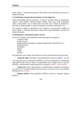 Tutorial



menu, Opções / Visualizar Documento. Desta forma serão habilitadas novamente as
funções de edição.
7. Visualizando a imagem dos documentos a serem impressos.
Além da facilidade descrita no passo 6, é possível visualizar todos os documentos,
usando o menu Opções / Mesclar Página c/Dados. Neste caso, serão visualizados
todos os documentos com os dados reais de acordo com a ordem de impressão e
incluindo as imagens gráficas, sejam elas logotipos, assinaturas, formulários, etc.
Para retornar à edição do documento neste momento, será necessário escolher do
menu, Opções / Visualizar Documento. Desta forma serão habilitadas novamente as
funções de edição.
8. Identificando e selecionando objetos visíveis.
Os possíveis objetos visíveis definidos numa aplicação são os seguintes:
       Campo de saída
       Campo de texto
       Imagens gráficas (logotipos, assinaturas digitalizadas, formulários, etc.)
       Código de barras
       Retângulos
       Elipses
       Linhas
       Gráficos
Para identificar esses objetos, basta observar na tela a característica de cada um deles:
       Campo de saída: Este objeto é identificado pelos caracteres AaBbCc... em cor
Azul indicando que seu conteúdo foi definido e na hora da impressão ou visualização
mesclando-o com a base de dados, será preenchido com os dados reais. Se não for
definido o conteúdo deste campo aparecerão os caracteres AaBbCc... em vermelho.
       Campo texto: Neste objeto podem ser identificados os elementos constantes e
os variáveis. Os constantes aparecem em cor preta e os variáveis com o seu conteúdo
definido em cor vermelha.
       Imagens gráficas: Nesta aplicação CARTA.F existem as seguintes imagens
gráficas:

                                           194
 