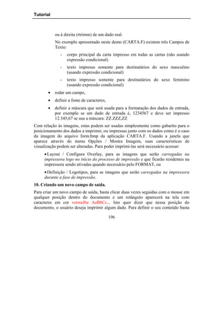 Tutorial



           ou à direita (rtrimm) de um dado real.
           No exemplo apresentado neste demo (CARTA.F) existem três Campos de
           Texto:
              -   corpo principal da carta impresso em todas as cartas (não usando
                  expressão condicional)
              -   texto impresso somente para destinatários do sexo masculino
                  (usando expressão condicional)
              -   texto impresso somente para destinatários do sexo feminino
                  (usando expressão condicional)
       •   rodar um campo,
       •   definir a fonte de caracteres,
       •   definir a máscara que será usada para a formatação dos dados de entrada,
           por exemplo se um dado de entrada é, 1234567 e deve ser impresso
           12.345,67 se usa a máscara: ZZ.ZZZ,ZZ
Com relação às imagens, estas podem ser usadas simplesmente como gabarito para o
posicionamento dos dados a imprimir, ou impressas junto com os dados como é o caso
da imagem do arquivo form.bmp da aplicação CARTA.F. Usando a janela que
aparece através do menu Opções / Mostra Imagem, suas características de
visualização podem ser alteradas. Para poder imprimi-las será necessário acessar:
     • Layout / Configura Overlay, para as imagens que serão carregadas na
     impressora logo no início do processo de impressão e que ficarão residentes na
     impressora sendo ativadas quando necessário pelo FORMAT, ou
     • Definição / Logotipos, para as imagens que serão carregadas na impressora
     durante a fase de impressão.
10. Criando um novo campo de saída.
Para criar um novo campo de saída, basta clicar duas vezes seguidas com o mouse em
qualquer posição dentro do documento e um retângulo aparecerá na tela com
caracteres em cor vermelha AaBbCc... Isto quer dizer que nessa posição do
documento, o usuário deseja imprimir algum dado. Para definir o seu conteúdo basta

                                            196
 