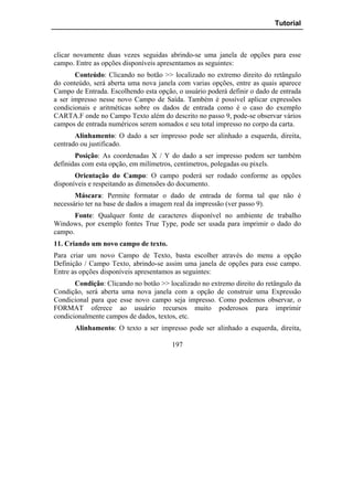 Tutorial



clicar novamente duas vezes seguidas abrindo-se uma janela de opções para esse
campo. Entre as opções disponíveis apresentamos as seguintes:
       Conteúdo: Clicando no botão >> localizado no extremo direito do retângulo
do conteúdo, será aberta uma nova janela com varias opções, entre as quais aparece
Campo de Entrada. Escolhendo esta opção, o usuário poderá definir o dado de entrada
a ser impresso nesse novo Campo de Saída. Também é possível aplicar expressões
condicionais e aritméticas sobre os dados de entrada como é o caso do exemplo
CARTA.F onde no Campo Texto além do descrito no passo 9, pode-se observar vários
campos de entrada numéricos serem somados e seu total impresso no corpo da carta.
       Alinhamento: O dado a ser impresso pode ser alinhado a esquerda, direita,
centrado ou justificado.
       Posição: As coordenadas X / Y do dado a ser impresso podem ser também
definidas com esta opção, em milímetros, centímetros, polegadas ou pixels.
       Orientação do Campo: O campo poderá ser rodado conforme as opções
disponíveis e respeitando as dimensões do documento.
       Máscara: Permite formatar o dado de entrada de forma tal que não é
necessário ter na base de dados a imagem real da impressão (ver passo 9).
       Fonte: Qualquer fonte de caracteres disponível no ambiente de trabalho
Windows, por exemplo fontes True Type, pode ser usada para imprimir o dado do
campo.
11. Criando um novo campo de texto.
Para criar um novo Campo de Texto, basta escolher através do menu a opção
Definição / Campo Texto, abrindo-se assim uma janela de opções para esse campo.
Entre as opções disponíveis apresentamos as seguintes:
       Condição: Clicando no botão >> localizado no extremo direito do retângulo da
Condição, será aberta uma nova janela com a opção de construir uma Expressão
Condicional para que esse novo campo seja impresso. Como podemos observar, o
FORMAT oferece ao usuário recursos muito poderosos para imprimir
condicionalmente campos de dados, textos, etc.
       Alinhamento: O texto a ser impresso pode ser alinhado a esquerda, direita,

                                       197
 