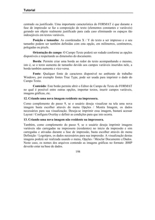 Tutorial



centrado ou justificado. Uma importante característica do FORMAT é que durante a
fase de impressão se faz a composição do texto (elementos constantes e variáveis)
gerando um objeto realmente justificado para cada caso eliminando os espaços tão
indesejáveis em textos variáveis.
       Posição e tamanho: As coordenadas X / Y do texto a ser impresso e o seu
tamanho podem ser também definidas com esta opção, em milímetros, centímetros,
polegadas ou pixels.
       Orientação do campo: O Campo Texto poderá ser rodado conforme as opções
disponíveis e respeitando as dimensões do documento.
        Borda: Permite criar uma borda ao redor do texto acompanhando o mesmo,
isto é, se o texto aumenta de tamanho devido aos campos variáveis inseridos nele, a
borda também aumenta e vice-versa.
     Fonte: Qualquer fonte de caracteres disponível no ambiente de trabalho
Windows, por exemplo fontes True Type, pode ser usada para imprimir o dado do
Campo Texto.
      Conteúdo: Este botão permite abrir o Editor de Campo de Texto do FORMAT
no qual é possível entre outras opções, importar textos, inserir campos variáveis,
imagens gráficas, etc.
12. Criando uma nova imagem residente na impressora.
Como complemento do passo 9, se o usuário deseja visualizar na tela uma nova
imagem basta escolher através do menu Opções / Mostra Imagem, os dados
necessários para sua visualização. Deseja-se imprimir essa imagem, bastará acessar
Layout / Configura Overlay e definir as condições para que isto ocorra.
13. Criando uma nova imagem não residente na impressora.
Também, como complemento do passo 9, se o usuário deseja imprimir imagens
variáveis não carregadas na impressora (residentes) no inicio da impressão e sim
carregadas e ativadas durante a fase de impressão, basta escolher através do menu
Definição / Logotipos, os dados necessários para sua impressão. A visualização destas
imagens poderá ser realizada usando o menu, Opções / Mesclar Documento c/Dados.
Neste caso, os nomes dos arquivos contendo as imagens gráficas no formato .BMP
deverão estar na base de dados.
                                        198
 