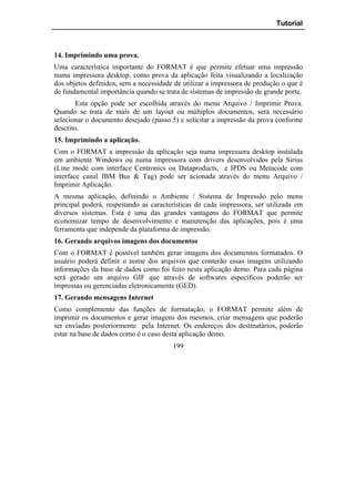 Tutorial



14. Imprimindo uma prova.
Uma característica importante do FORMAT é que permite efetuar uma impressão
numa impressora desktop, como prova da aplicação feita visualizando a localização
dos objetos definidos, sem a necessidade de utilizar a impressora de produção o que é
de fundamental importância quando se trata de sistemas de impressão de grande porte.
        Esta opção pode ser escolhida através do menu Arquivo / Imprimir Prova.
Quando se trata de mais de um layout ou múltiplos documentos, será necessário
selecionar o documento desejado (passo 5) e solicitar a impressão da prova conforme
descrito.
15. Imprimindo a aplicação.
Com o FORMAT a impressão da aplicação seja numa impressora desktop instalada
em ambiente Windows ou numa impressora com drivers desenvolvidos pela Sirius
(Line mode com interface Centronics ou Dataproducts, e IPDS ou Metacode com
interface canal IBM Bus & Tag) pode ser acionada através do menu Arquivo /
Imprimir Aplicação.
A mesma aplicação, definindo o Ambiente / Sistema de Impressão pelo menu
principal poderá, respeitando as características de cada impressora, ser utilizada em
diversos sistemas. Esta é uma das grandes vantagens do FORMAT que permite
economizar tempo de desenvolvimento e manutenção das aplicações, pois é uma
ferramenta que independe da plataforma de impressão.
16. Gerando arquivos imagens dos documentos
Com o FORMAT é possível também gerar imagens dos documentos formatados. O
usuário poderá definir o nome dos arquivos que conterão essas imagens utilizando
informações da base de dados como foi feito nesta aplicação demo. Para cada página
será gerado um arquivo GIF que através de softwares específicos poderão ser
impressas ou gerenciadas eletronicamente (GED).
17. Gerando mensagens Internet
Como complemento das funções de formatação, o FORMAT permite além de
imprimir os documentos e gerar imagens dos mesmos, criar mensagens que poderão
ser enviadas posteriormente pela Internet. Os endereços dos destinatários, poderão
estar na base de dados como é o caso desta aplicação demo.
                                        199
 