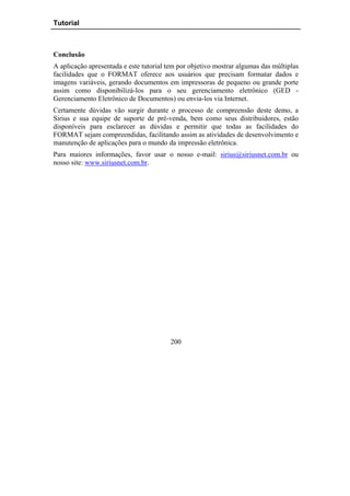 Tutorial



Conclusão
A aplicação apresentada e este tutorial tem por objetivo mostrar algumas das múltiplas
facilidades que o FORMAT oferece aos usuários que precisam formatar dados e
imagens variáveis, gerando documentos em impressoras de pequeno ou grande porte
assim como disponibilizá-los para o seu gerenciamento eletrônico (GED -
Gerenciamento Eletrônico de Documentos) ou envia-los via Internet.
Certamente dúvidas vão surgir durante o processo de compreensão deste demo, a
Sirius e sua equipe de suporte de pré-venda, bem como seus distribuidores, estão
disponíveis para esclarecer as dúvidas e permitir que todas as facilidades do
FORMAT sejam compreendidas, facilitando assim as atividades de desenvolvimento e
manutenção de aplicações para o mundo da impressão eletrônica.
Para maiores informações, favor usar o nosso e-mail: sirius@siriusnet.com.br ou
nosso site: www.siriusnet.com.br.




                                         200
 