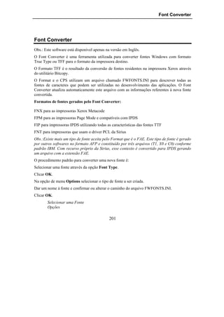Font Converter




Font Converter
Obs.: Este software está disponível apenas na versão em Inglês.
O Font Converter é uma ferramenta utilizada para converter fontes Windows com formato
True Type ou TFF para o formato da impressora destino.
O Formato TFF é o resultado da conversão de fontes residentes na impressora Xerox através
do utilitário Bitcopy.
O Format e o CPS utilizam um arquivo chamado FWFONTS.INI para descrever todas as
fontes de caracteres que podem ser utilizadas no desenvolvimento das aplicações. O Font
Converter atualiza automaticamente este arquivo com as informações referentes à nova fonte
convertida.
Formatos de fontes gerados pelo Font Converter:

FNX para as impressoras Xerox Metacode
FPM para as impressoras Page Mode e compatíveis com IPDS
FIP para impressoras IPDS utilizando todas as características das fontes TTF
FNT para impressoras que usam o driver PCL da Sirius
Obs.:Existe mais um tipo de fonte aceita pelo Format que é o FAE. Este tipo de fonte é gerado
por outros softwares no formato AFP e constituído por três arquivos (T1, X0 e C0) conforme
padrão IBM. Com recurso próprio da Sirius, esse contexto é convertido para IPDS gerando
um arquivo com a extensão FAE.
O procedimento padrão para converter uma nova fonte é:
Selecionar uma fonte através da opção Font Type.
Clicar OK.
Na opção de menu Options selecionar o tipo de fonte a ser criada.
Dar um nome à fonte e confirmar ou alterar o caminho do arquivo FWFONTS.INI.
Clicar OK.
       Selecionar uma Fonte
       Opções

                                            201
 