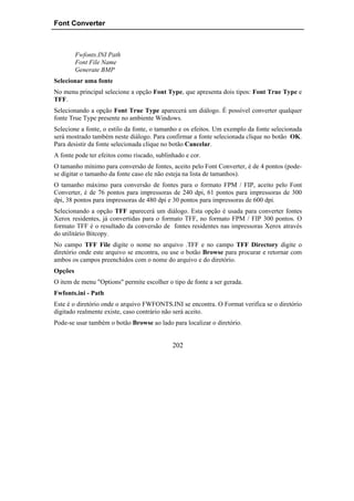 Font Converter



         Fwfonts.INI Path
         Font File Name
         Generate BMP
Selecionar uma fonte
No menu principal selecione a opção Font Type, que apresenta dois tipos: Font True Type e
TFF.
Selecionando a opção Font True Type aparecerá um diálogo. É possível converter qualquer
fonte True Type presente no ambiente Windows.
Selecione a fonte, o estilo da fonte, o tamanho e os efeitos. Um exemplo da fonte selecionada
será mostrado também neste diálogo. Para confirmar a fonte selecionada clique no botão OK.
Para desistir da fonte selecionada clique no botão Cancelar.
A fonte pode ter efeitos como riscado, sublinhado e cor.
O tamanho mínimo para conversão de fontes, aceito pelo Font Converter, é de 4 pontos (pode-
se digitar o tamanho da fonte caso ele não esteja na lista de tamanhos).
O tamanho máximo para conversão de fontes para o formato FPM / FIP, aceito pelo Font
Converter, é de 76 pontos para impressoras de 240 dpi, 61 pontos para impressoras de 300
dpi, 38 pontos para impressoras de 480 dpi e 30 pontos para impressoras de 600 dpi.
Selecionando a opção TFF aparecerá um diálogo. Esta opção é usada para converter fontes
Xerox residentes, já convertidas para o formato TFF, no formato FPM / FIP 300 pontos. O
formato TFF é o resultado da conversão de fontes residentes nas impressoras Xerox através
do utilitário Bitcopy.
No campo TFF File digite o nome no arquivo .TFF e no campo TFF Directory digite o
diretório onde este arquivo se encontra, ou use o botão Browse para procurar e retornar com
ambos os campos preenchidos com o nome do arquivo e do diretório.
Opções
O item de menu "Options" permite escolher o tipo de fonte a ser gerada.
Fwfonts.ini - Path
Este é o diretório onde o arquivo FWFONTS.INI se encontra. O Format verifica se o diretório
digitado realmente existe, caso contrário não será aceito.
Pode-se usar também o botão Browse ao lado para localizar o diretório.


                                             202
 