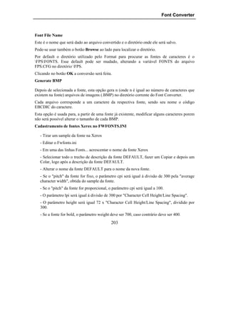 Font Converter



Font File Name
Este é o nome que será dado ao arquivo convertido e o diretório onde ele será salvo.
Pode-se usar também o botão Browse ao lado para localizar o diretório.
Por default o diretório utilizado pelo Format para procurar as fontes de caracteres é o
FPSFONTS. Esse default pode ser mudado, alterando a variável FONTS do arquivo
FPS.CFG no diretório FPS.
Clicando no botão OK a conversão será feita.
Generate BMP

Depois de selecionada a fonte, esta opção gera n (onde n é igual ao número de caracteres que
existem na fonte) arquivos de imagens (.BMP) no diretório corrente do Font Converter.
Cada arquivo corresponde a um caractere da respectiva fonte, sendo seu nome o código
EBCDIC do caractere.
Esta opção é usada para, a partir de uma fonte já existente, modificar alguns caracteres porem
não será possível alterar o tamanho de cada BMP.
Cadastramento de fontes Xerox no FWFONTS.INI

   - Tirar um sample da fonte na Xerox
   - Editar o Fwfonts.ini
   - Em uma das linhas Fonts... acrescentar o nome da fonte Xerox
   - Selecionar todo o trecho de descrição da fonte DEFAULT, fazer um Copiar e depois um
   Colar, logo após a descrição da fonte DEFAULT.
   - Alterar o nome da fonte DEFAULT para o nome da nova fonte.
   - Se o "pitch" da fonte for fixo, o parâmetro cpi será igual à divisão de 300 pela "average
   character width", obtida do sample da fonte.
   - Se o "pitch" da fonte for proporcional, o parâmetro cpi será igual a 100.
   - O parâmetro lpi será igual à divisão de 300 por "Character Cell Height/Line Spacing".
   - O parâmetro height será igual 72 x "Character Cell Height/Line Spacing", dividido por
   300.
   - Se a fonte for bold, o parâmetro weight deve ser 700, caso contrário deve ser 400.
                                              203
 