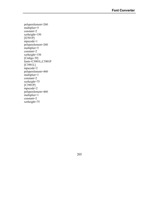 Font Converter



pelsperelement=260
multiplier=5
constant=2
xerheight=150
[I2501P]
mpscode=1
pelsperelement=260
multiplier=5
constant=2
xerheight=150
[Código 39]
fonts=C3901L,C3901P
[C3901L]
mpscode=2
pelsperelement=460
multiplier=1
constant=2
xerheight=75
[C3901P]
mpscode=2
pelsperelement=460
multiplier=1
constant=2
xerheight=75




                      205
 