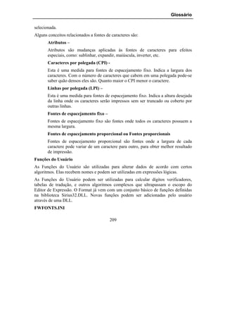 Glossário

selecionada.
Alguns conceitos relacionados a fontes de caracteres são:
       Atributos –
       Atributos são mudanças aplicadas às fontes de caracteres para efeitos
       especiais, como: sublinhar, expandir, maiúscula, inverter, etc.
       Caracteres por polegada (CPI) -
       Esta é uma medida para fontes de espacejamento fixo. Indica a largura dos
       caracteres. Com o número de caracteres que cabem em uma polegada pode-se
       saber quão densos eles são. Quanto maior o CPI menor o caractere.
       Linhas por polegada (LPI) –
       Esta é uma medida para fontes de espacejamento fixo. Indica a altura desejada
       da linha onde os caracteres serão impressos sem ser truncado ou coberto por
       outras linhas.
       Fontes de espacejamento fixo –
       Fontes de espacejamento fixo são fontes onde todos os caracteres possuem a
       mesma largura.
       Fontes de espacejamento proporcional ou Fontes proporcionais
       Fontes de espacejamento proporcional são fontes onde a largura de cada
       caractere pode variar de um caractere para outro, para obter melhor resultado
       de impressão.
Funções do Usuário
As Funções do Usuário são utilizadas para alterar dados de acordo com certos
algoritmos. Elas recebem nomes e podem ser utilizadas em expressões lógicas.
As Funções do Usuário podem ser utilizadas para calcular dígitos verificadores,
tabelas de tradução, e outros algoritmos complexos que ultrapassam o escopo do
Editor de Expressão. O Format já vem com um conjunto básico de funções definidas
na biblioteca Sirius32.DLL. Novas funções podem ser adicionadas pelo usuário
através de uma DLL.
FWFONTS.INI

                                         209
 