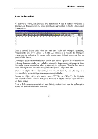 Área de Trabalho




Área de Trabalho


Ao executar o Format, será exibida a área de trabalho. A área de trabalho representa a
configuração do documento. As linhas pontilhadas representam os limites (dimensões)
do documento.




Caso o usuário clique duas vezes em uma área vazia, um retângulo aparecerá,
representando um novo Campo de Saída. As dimensões e posição do retângulo
representam os parâmetros do campo, e são mostrados na linha de estado que fica na
parte inferior da tela.
O retângulo pode ser arrastado com o cursor, para mudar a posição. Se as laterais do
retângulo forem arrastadas para os lados, o tamanho do campo será alterado. A linha
de estado mostra os detalhes sobre a geometria do retângulo. Clicando duas vezes
sobre o retângulo será ativado o diálogo de definição do Campo de Saída.
Quando um objeto estiver selecionado, a cada <TAB> digitado, a seleção irá para o
próximo objeto do mesmo tipo no documento ou no detalhe.
Quando um objeto estiver selecionado e um <ENTER> ou <ESPAÇO> for digitado
será automaticamente aberto o diálogo de definição do objeto sem que seja necessário
um duplo clique.
A barra de ferramentas mostrada no topo da tela contém ícones que são atalhos para
alguns dos itens de menu mais utilizados.



                                         21
 